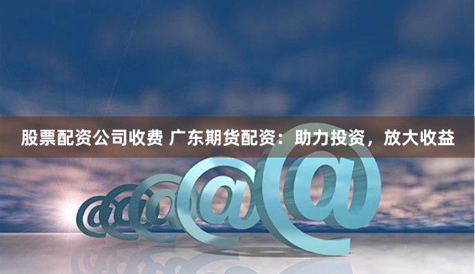 股票配資公司收費(fèi) 廣東期貨配資：助力投資，放大收益
